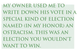 My owner used me to write down his vote in a special kind of election named (in my honor) an ostracism. This was an election you wouldn’t want to win.