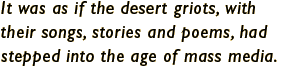 It was as if the desert griots, with their songs, stories and poems, had stepped into the age of mass media.
