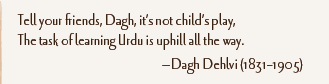 Tell your friends, Dagh, it’s not child’s play, The task of learning Urdu is uphill all the way. —Dagh Dehlvi (1831–1905)