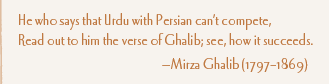 He who says that Urdu with Persian can’t compete, Read out to him the verse of Ghalib; see, how it succeeds. —Mirza Ghalib (1796–1869)