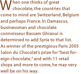 When one thinks of great chocolate, the countries that come to mind are Switzerland, Belgium and perhaps France. In Damascus, businessman and chocolate connoisseur Bassam Ghraoui is determined to add Syria to that list. As winner of the prestigious Paris 2005 Salon du Chocolat’s prize for “best foreign chocolate,” and with 16 retail shops and more to come, he may very well be on his way.