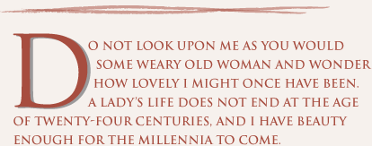 Do not look upon me as you would some weary old woman and wonder how lovely I might once have been. A lady’s life does not end at the age of twenty-four centuries, and I have beauty enough for the millennia to come. 