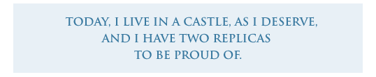 Today, i live in a castle, as i deserve, and i  have two replicas  to be proud of. 