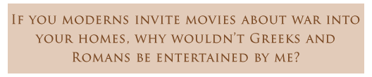 If you moderns invite movies about war into your homes, why wouldn’t Greeks and Romans be entertained by me?