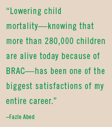 “Lowering child mortality—knowing that more than 280,000 children are alive today because of BRAC—has been one of the biggest satisfactions of my entire career.” –Fazle Abed