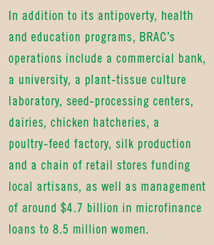 In addition to its antipoverty, health and education programs, BRAC’s operations include a commercial bank, a university, a plant-tissue culture laboratory, seed-processing centers, dairies, chicken hatcheries, a poultry-feed factory, silk production and a chain of retail stores funding local artisans, as well as management of around $4.7 billion in microfinance loans to 8.5 million women.
