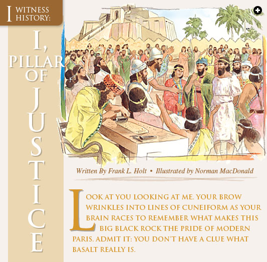 I, Pillar of Justice - Written by Frank L. Holt Illustrated by Norman MacDonald - Look at you looking at me. Your brow wrinkles into lines of cuneiform as your brain races to remember what makes this big black rock the pride of modern Paris. Admit it: You don’t have a clue what basalt really is.