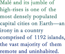 Malé and its jumble of high-rises is one of the most densely populated capital cities on Earth—an irony in a country comprised of 1192 islands, the vast majority of them remote and uninhabited. 