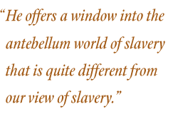 He offers a window into the antebellum world of slavery that is quite different from our view of slavery.”