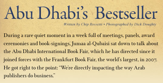 Abu Dhabi’s Bestseller - Written by Chip Rossetti, Photographed by Dick Doughty - During a rare quiet moment in a week full of meetings, panels, award ceremonies and book-signings, Jumaa Al Qubaisi sat down to talk about the Abu Dhabi International Book Fair, which he has directed since it joined forces with the Frankfurt Book Fair, the world’s largest, in 2007. He got right to the point: “We’re directly impacting the way Arab publishers do business.”