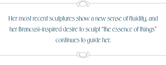 Her most recent sculptures show a new sense of fluidity, and her Brancusi-inspired desire to sculpt “the essence of things” continues to guide her.