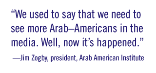 “We used to say that we need to see more Arab–Americans in the media. Well, now it’s happened.” —Jim Zogby, president, Arab American Institute 