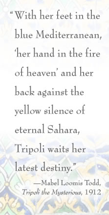 “With her feet in the blue Mediterranean, ‘her hand in the fire of heaven’ and her back against the yellow silence of eternal Sahara, Tripoli waits her latest destiny.” —Mabel Loomis Todd, Tripoli the Mysterious, 1912
