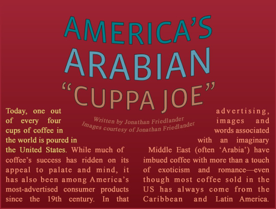 America's Arabian "Cuppa Joe" - Today, one out of every four cups of coffee in the world is poured in the United States. While much of coffee’s success has ridden on its appeal to palate and mind, it has also been among America’s most-advertised consumer products since the 19th century. In that advertising, images and words associated with an imaginary Middle East (often “Arabia”) have imbued coffee with more than a touch of exoticism and romance—even though most coffee sold in the us has always come from the Caribbean and Latin America. 
