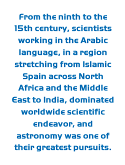 From the ninth to the 15th century, scientists working in the Arabic language, in a region stretching from Islamic Spain across North Africa and the Middle East to India, dominated worldwide scientific endeavor, and astronomy was one of their greatest pursuits.