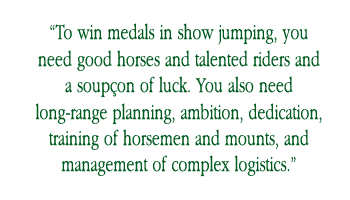 “To win medals in show jumping, you need good horses and talented riders and a soupc¸on of luck. You also need long-range planning, ambition, dedication, training of horsemen and mounts, and management of complex logistics.”
