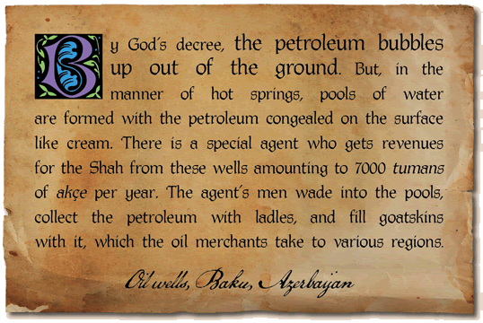 By God’s decree, the petroleum bubbles up out of the ground. But, in the manner of hot springs, pools of water are formed with the petroleum congealed on the surface like cream. There is a special agent who gets revenues for the Shah from these wells amounting to 7000 tumans of akçe per year. The agent’s men wade into the pools, collect the petroleum with ladles, and fill goatskins with it, which the oil merchants take to various regions. - Oil wells, Baku, Azerbaijan