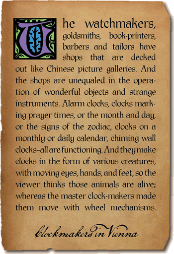 The watchmakers, goldsmiths, book-printers, barbers and tailors have shops that are decked out like Chinese picture galleries. And the shops are unequaled in the operation of wonderful objects and strange instruments. Alarm clocks, clocks marking prayer times, or the month and day, or the signs of the zodiac, clocks on a monthly or daily calendar, chiming wall clocks—all are functioning. And they make clocks in the form of various creatures, with moving eyes, hands, and feet, so the viewer thinks those animals are alive; whereas the master clock-makers made them move with wheel mechanisms. - Clockmakers in Vienna