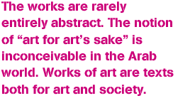 The works are rarely entirely abstract. The notion of “art for art’s sake” is inconceivable in the Arab world. Works of art are texts both for art and society.