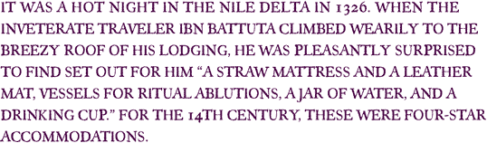 It was a hot night in the Nile Delta in 1326. When the inveterate traveler Ibn Battuta climbed wearily to the breezy roof of his lodging, he was pleasantly surprised to find set out for him “a straw mattress and a leather mat, vessels for ritual ablutions, a jar of water, and a drinking cup.” For the 14th century, these were four-star accommodations. 