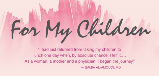 For My Children. "I had just returned from taking my children to lunch one day when, by absolute chance, I felt it…. As a woman, a mother and a physician, I began the journey." — Samia Al-Amoudi, MD