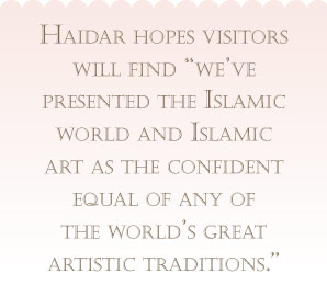 Haidar hopes visitors will find "we've presented the Islamic world and Islamic 
                    art as the confident equal of any of the world's great artistic traditions."