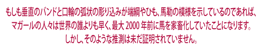 その鼻口部の垂直帯および切り込みアーキングが端綱の場合、  
たずな、綱または轡の跡です。だとしたら、al-Magarの人々が世界のだれよりも2000年も前に、 
馬を飼育していた可能性があります。しかし、この推測はまだ実証されていません。    