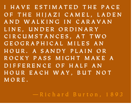 I HAVE ESTIMATED THE PACE OF THE HIJAZI CAMEL, LADEN AND WALKING IN CARAVAN LINE, UNDER ORDINARY CIRCUMSTANCES, AT TWO GEOGRAPHICAL MILES AN HOUR. A SANDY PLAIN OR ROCKY PASS MIGHT MAKE A DIFFERENCE OF HALF AN HOUR EACH WAY, BUT NOT MORE. -Richard Burton, 1893