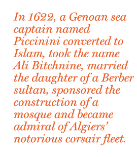 In 1622, a Genoan sea captain named Piccinini converted to Islam, took the name Ali Bitchnine, married the daughter of a Berber sultan, sponsored the construction of a mosque and became admiral of Algiers’ notorious corsair fleet.