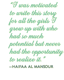 “I was motivated to write this story for all the girls I grew up with who had so much potential but never had the opportunity to realize it.”—HAIFAA AL MANSOUR