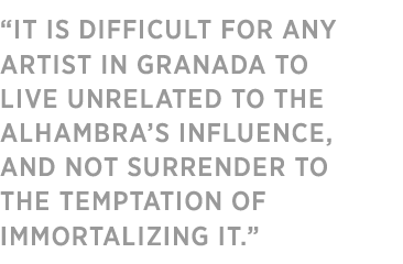 “IT IS DIFFICULT FOR ANY ARTIST 
IN GRANADA TO LIVE UNRELATED 
TO THE ALHAMBRA’S INFLUENCE, AND NOT SURRENDER TO THE TEMPTATION OF IMMORTALIZING IT.”