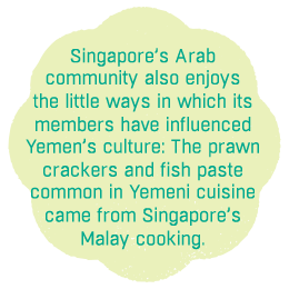 Singapore’s Arab community also enjoys the little ways in which its 
members have influenced Yemen’s culture: The prawn crackers and fish paste 
common in Yemeni cuisine 
came from Singapore’s 
Malay cooking.