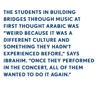 THE STUDENTS IN BUILDING BRIDGES THROUGH MUSIC AT FIRST THOUGHT ARABIC WAS “WEIRD BECAUSE IT WAS A DIFFERENT CULTURE AND SOMETHING THEY HADN’T EXPERIENCED BEFORE,” SAYS IBRAHIM. “ONCE THEY PERFORMED IN THE CONCERT, ALL OF THEM WANTED TO DO IT AGAIN.”