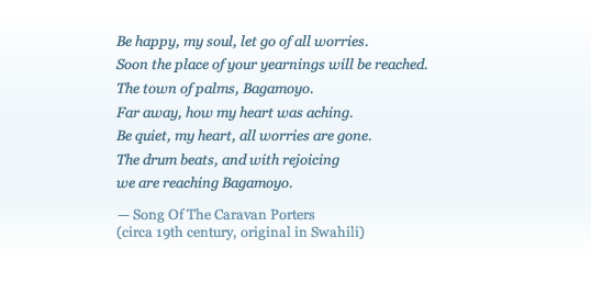 


Be happy, my soul, let go of all worries.
Soon the place of your yearnings will be reached.
The town of palms, Bagamoyo. 
Far away, how my heart was aching. 
Be quiet, my heart, all worries are gone. 
The drum beats, and with rejoicing
we are reaching Bagamoyo.
 — Song of the Caravan Porters
 (circa 19th century, original in Swahili)