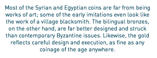 Most of the Syrian and Egyptian coins are far from being works of art; some of the early imitations even look like the work of a village blacksmith. The bilingual bronzes, on the other hand, are far better designed and struck than contemporary Byzantine issues. Likewise, the gold reflects careful design and execution, as fine as any coinage of the age anywhere.