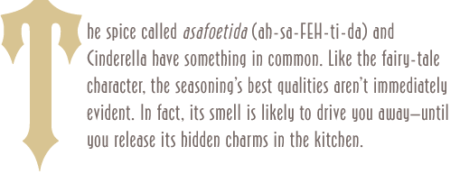 The spice called asafoetida (ah-sa-FEH-ti-da) and Cinderella have something in common. Like the fairy-tale character, the seasoning's best qualities aren't immediately evident. In fact, its smell is likely to drive you away—until you release its hidden charms in the kitchen.  
