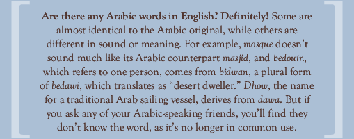 Are there any Arabic words in English? Definitely! Some are almost identical to the Arabic original, while others are different in sound or meaning. For example, mosque doesn’t sound much like its Arabic counterpart masjid, and bedouin, which refers to one person, comes from bidwan, a plural form of bedawi, which translates as “desert dweller.” Dhow, the name for a traditional Arab sailing vessel, derives from dawa. But if you ask any of your Arabic-speaking friends, you’ll find they don’t know the word, as it’s no longer in common use.