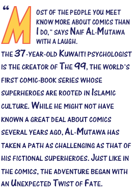“Most of the people you meet know more about comics than I do,” says Naif Al-Mutawa with a laugh. The 37-year-old Kuwaiti psychologist is the creator of The 99, the world’s first comic-book series whose superheroes are rooted in Islamic culture. While he might not have known a great deal about comics several years ago, Al-Mutawa has taken a path as challenging as that of his fictional superheroes. Just like in the comics, the adventure began with an unexpected twist of fate.