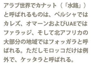 アラブ世界でカナート（水路）と呼ばれるものは、ペルシャではカレーズ、オマーンおよびUAEではファラッジ、そして北アフリカの大部分の地域ではフォガラと呼ばれる。ただしモロッコだけは例外で、ケッタラと呼ばれる。