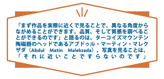 ターコイズマウンテンの陶器ヘッドであるアブドゥル・マーチン・マレクザデエ（Abdul Matin Malekzada）は、「まず作品を実際に近くで見ることで、異なる角度からながめることができます。写真を見ることは、「それに近いことですらないのです」と語っています。