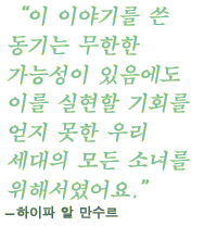 “이 이야기를 쓴 동기는 무한한 가능성이 있음에도 이를 실현할 기회를 얻지 못한 우리 세대의 모든 소녀를 위해서였어요.”- 하이파 알 만수르(HAIFAA AL MANSOUR)