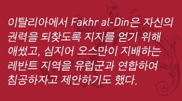 이탈리아에서 Fakhr al-Din은 자신의 권력을 되찾도록 지지를 얻기 위해 애썼고, 심지어 오스만이 지배하는 레반트 지역을 유럽군과 연합하여 침공하자고 제안하기도 했다.