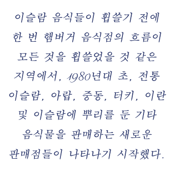 이슬람 음식들이 휩쓸기 전에 한 번 햄버거 음식점의 흐름이 모든 것을 휩쓸었을 것 같은 지역에서, 1980년대 초, 전통 이슬람, 아랍, 중동, 터키, 이란 및 이슬람에 뿌리를 둔 기타 음식물을 판매하는 새로운 판매점들이 나타나기 시작했다. 