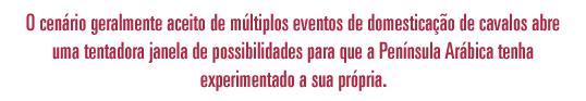 O cenário geralmente aceito de múltiplos eventos de domesticação dos cavalos 
                abrem uma tentadora janela de possibilidades para que na Península Arábica tenha ocorrido o seu próprio. 