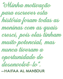 “Minha motivação para escrever esta história foram todas as meninas com as quais cresci, pois elas tinham muito potencial, mas nunca tiveram a oportunidade de desenvolvê-lo”.– HAIFAA AL MANSOUR