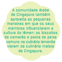 A comunidade de Cingapura também aprecia os pequenos modos em que os seus 
membros influenciaram a cultura de Iêmen: Os biscoitos de camarão e a pasta 
de peixe comuns na culinária iemenita 
vieram da cozinha malaia 
de Cingapura.