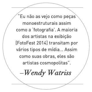 Eu não as vejo como peças monoestruturais assim como a 'fotografia'. A maior parte dos artistas na exposição FotoFest 2014 transitam por vários tipos de mídia... Assim como suas obras, eles são artistas cosmopolitas. –Wendy Watriss