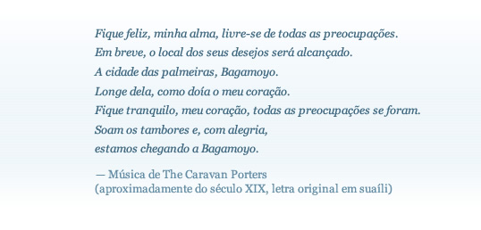 


Be happy, my soul, let go of all worries.
Soon the place of your yearnings will be reached.
The town of palms, Bagamoyo. 
Far away, how my heart was aching. 
Be quiet, my heart, all worries are gone. 
The drum beats, and with rejoicing
we are reaching Bagamoyo.
 — Song of the Caravan Porters
 (circa 19th century, original in Swahili)
