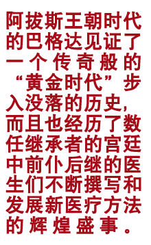 阿拔斯王朝期间的巴格达见证了一个据说般的“黄金期间”步入没落的历史，而且也阅历了数任秉承者的宫廷中勇往直前的大夫们不停撰写和发展新医疗要津的光泽盛事。