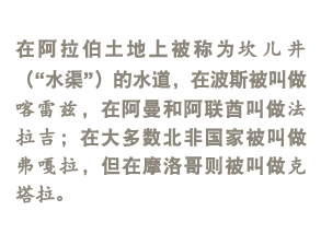 它们在阿拉伯土地上被称为qanat（坎儿井），在波斯被叫做喀雷兹，在阿曼和阿联酋叫做法拉吉；在大多数北非国家被叫做弗嘎拉，但在摩洛哥则被叫做克塔拉。